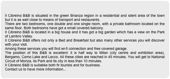 

Il Cibreino B&B is situated in the green Brianza region in a residential and silent area of the town but it is as well close to means of transport and restaurants.
There are two bedrooms, one double and one single room, with a private bathroom located on the same floor. Both bedrooms have got a small covered balcony.
Il Cibreino B&B is located in a big house and it has got a big garden which has a view on the Park of Lambro Valley.
Il Cibreino B&B offers not only a Bed and Breakfast but also many other services you will discover with your visit. 
Among these services you will find wi-fi connection and free covered garage.
The position of this B&B is excellent: it is half way to Milan (city centre and exhibition area), Bergamo, Como Lake and Lecco. All these cities are reached in 45 minutes. You will get to National Circuit of Monza, its Park and its city in less than 10 minutes.
Il Cibreino B&B is suitabke both fir tourists and for business.
Contact us to have more information...
