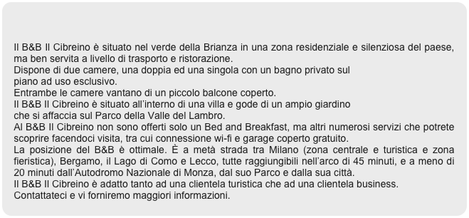 

Il B&B Il Cibreino è situato nel verde della Brianza in una zona residenziale e silenziosa del paese, ma ben servita a livello di trasporto e ristorazione.
Dispone di due camere, una doppia ed una singola con un bagno privato sul 
piano ad uso esclusivo.
Entrambe le camere vantano di un piccolo balcone coperto.
Il B&B Il Cibreino è situato all’interno di una villa e gode di un ampio giardino 
che si affaccia sul Parco della Valle del Lambro.
Al B&B Il Cibreino non sono offerti solo un Bed and Breakfast, ma altri numerosi servizi che potrete scoprire facendoci visita, tra cui connessione wi-fi e garage coperto gratuito.
La posizione del B&B è ottimale. È a metà strada tra Milano (zona centrale e turistica e zona fieristica), Bergamo, il Lago di Como e Lecco, tutte raggiungibili nell’arco di 45 minuti, e a meno di 20 minuti dall’Autodromo Nazionale di Monza, dal suo Parco e dalla sua città.
Il B&B Il Cibreino è adatto tanto ad una clientela turistica che ad una clientela business.
Contattateci e vi forniremo maggiori informazioni.
